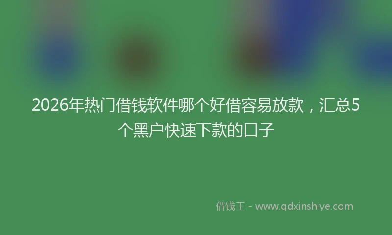 2026年热门借钱软件哪个好借容易放款，汇总5个黑户快速下款的口子