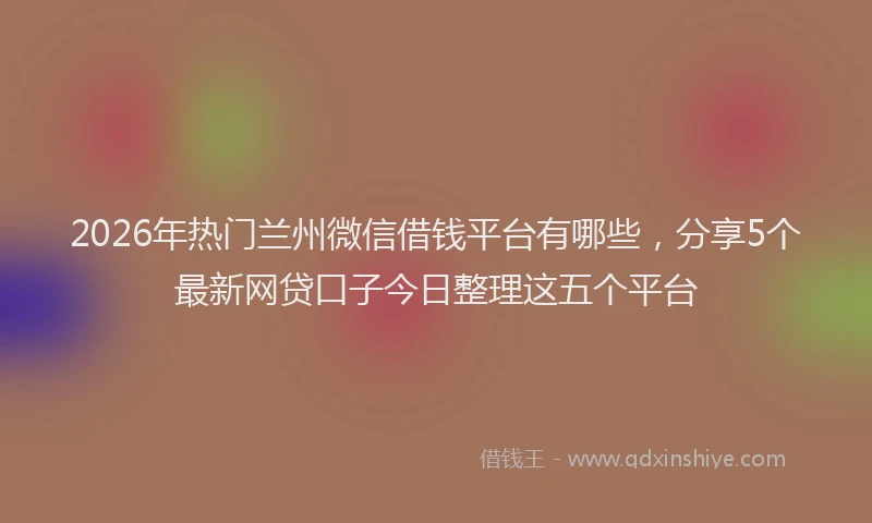 2026年热门兰州微信借钱平台有哪些，分享5个最新网贷口子今日整理这五个平台