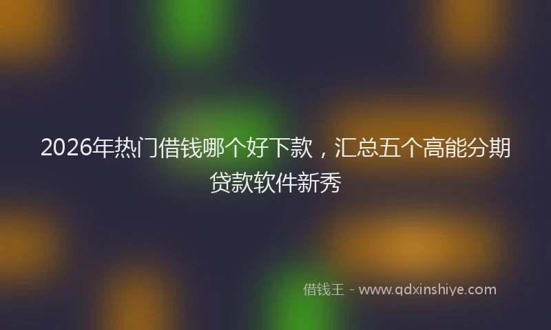 2026年热门借钱哪个好下款，汇总五个高能分期贷款软件新秀