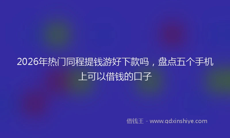 2026年热门同程提钱游好下款吗，盘点五个手机上可以借钱的口子