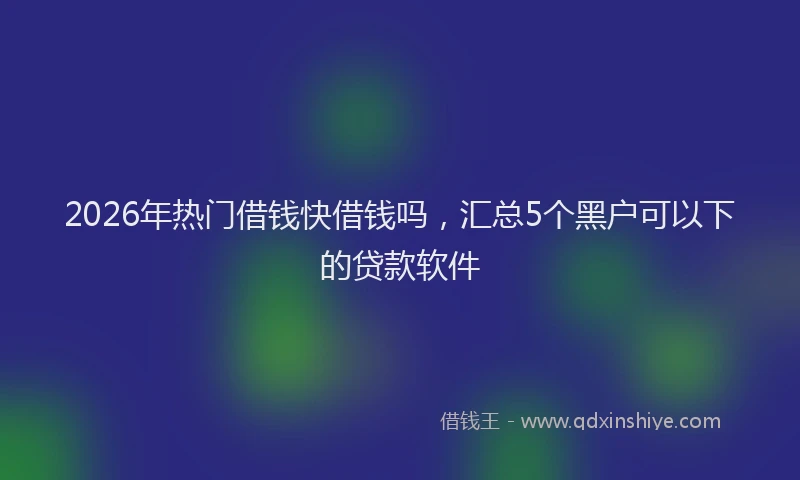 2026年热门借钱快借钱吗，汇总5个黑户可以下的贷款软件