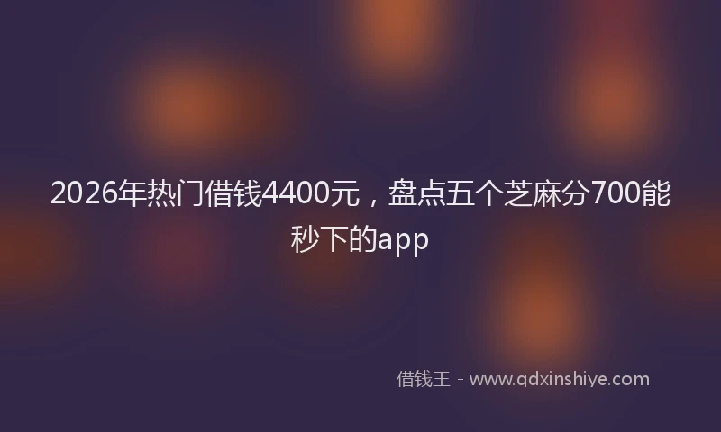 2026年热门借钱4400元，盘点五个芝麻分700能秒下的app