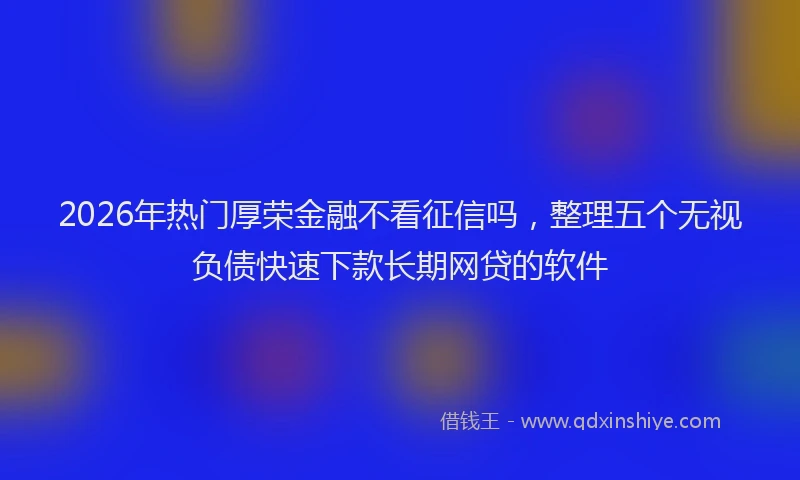 2026年热门厚荣金融不看征信吗，整理五个无视负债快速下款长期网贷的软件