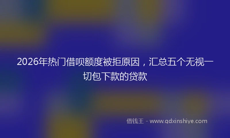 2026年热门借呗额度被拒原因，汇总五个无视一切包下款的贷款