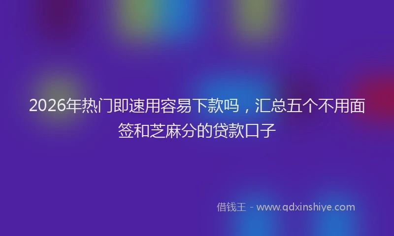 2026年热门即速用容易下款吗，汇总五个不用面签和芝麻分的贷款口子