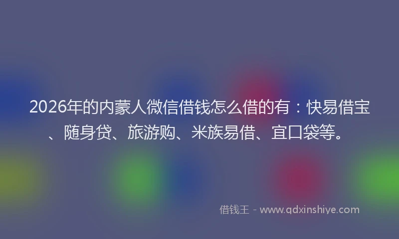 2026年的内蒙人微信借钱怎么借的有：快易借宝、随身贷、旅游购、米族易借、宜口袋等。