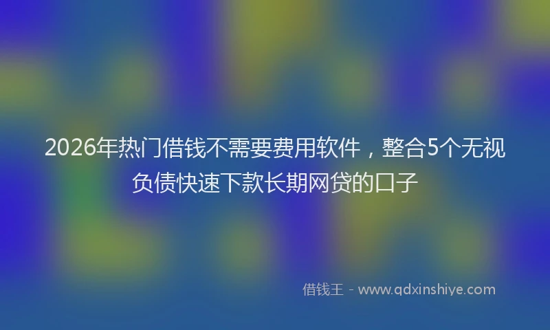 2026年热门借钱不需要费用软件，整合5个无视负债快速下款长期网贷的口子