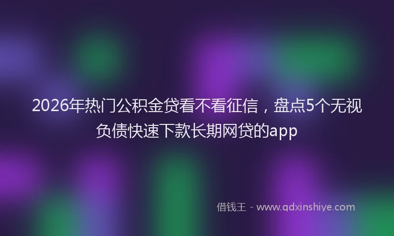 2026年热门公积金贷看不看征信，盘点5个无视负债快速下款长期网贷的app