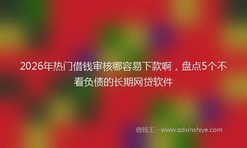 2026年热门借钱审核哪容易下款啊，盘点5个不看负债的长期网贷软件