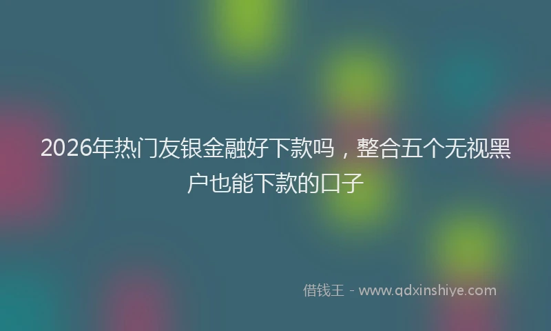 2026年热门友银金融好下款吗，整合五个无视黑户也能下款的口子