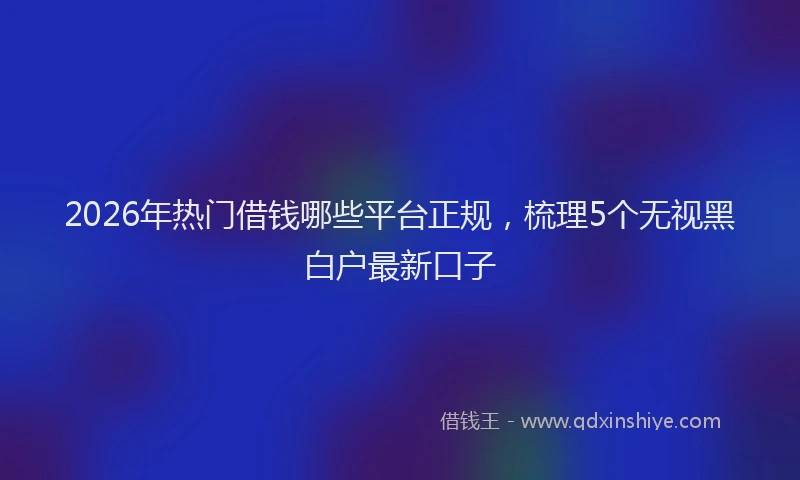 2026年热门借钱哪些平台正规，梳理5个无视黑白户最新口子