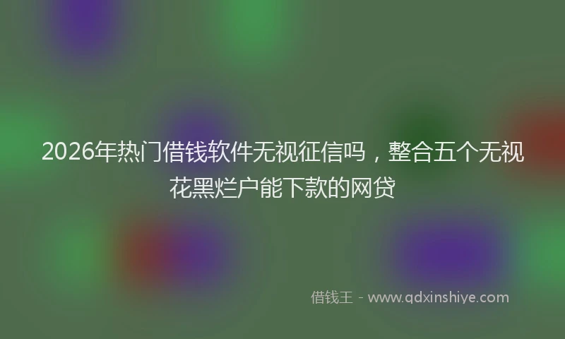 2026年热门借钱软件无视征信吗，整合五个无视花黑烂户能下款的网贷