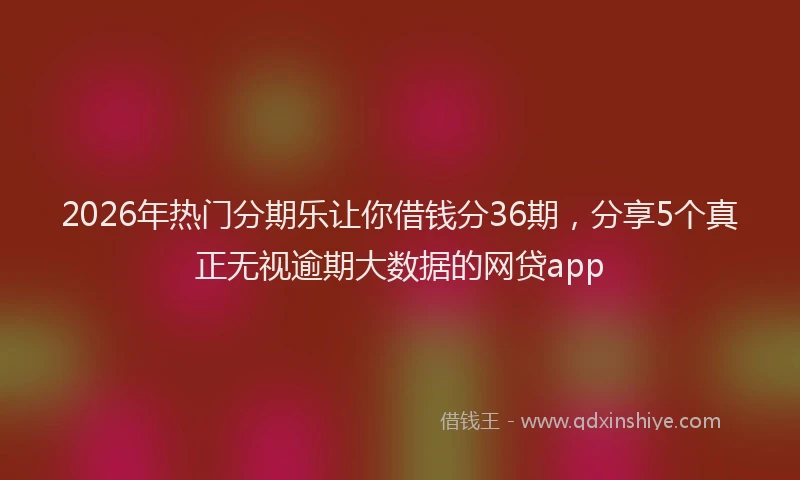 2026年热门分期乐让你借钱分36期，分享5个真正无视逾期大数据的网贷app