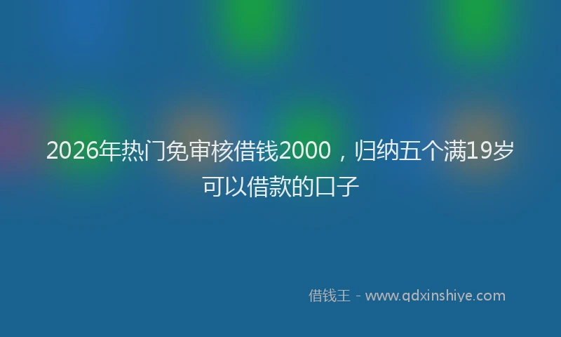 2026年热门免审核借钱2000，归纳五个满19岁可以借款的口子