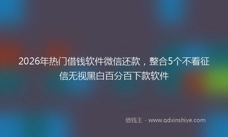 2026年热门借钱软件微信还款，整合5个不看征信无视黑白百分百下款软件