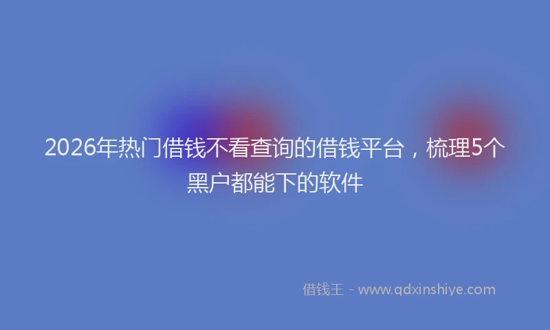 2026年热门借钱不看查询的借钱平台，梳理5个黑户都能下的软件