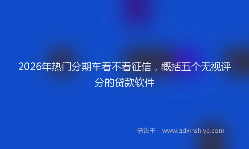 2026年热门分期车看不看征信，概括五个无视评分的贷款软件