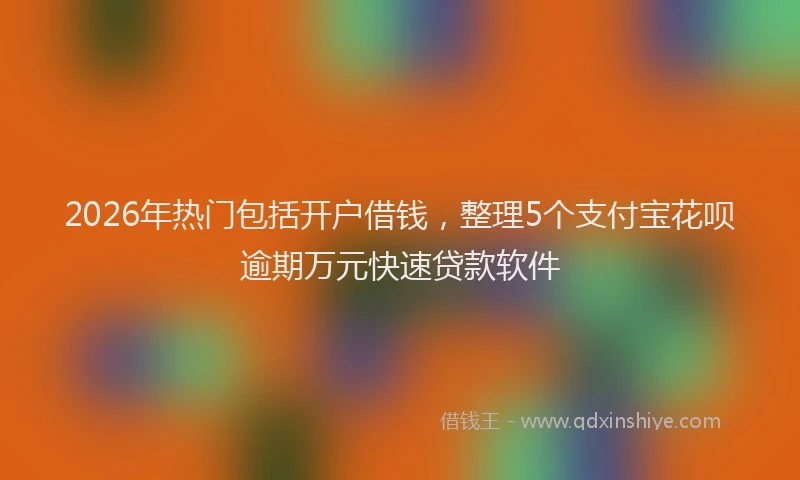 2026年热门包括开户借钱，整理5个支付宝花呗逾期万元快速贷款软件