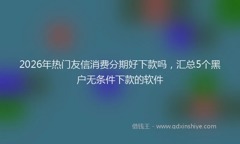 2026年热门友信消费分期好下款吗，汇总5个黑户无条件下款的软件