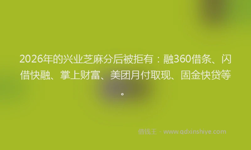 2026年的兴业芝麻分后被拒有：融360借条、闪借快融、掌上财富、美团月付取现、固金快贷等。
