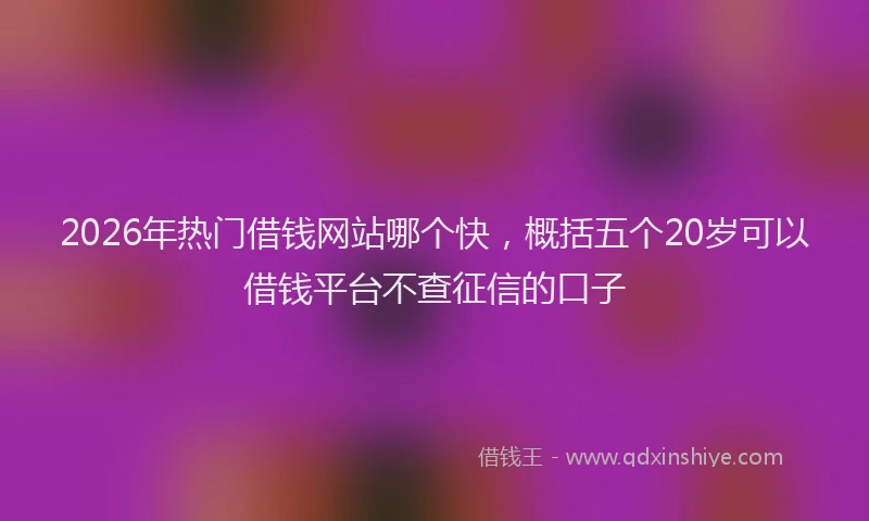 2026年热门借钱网站哪个快，概括五个20岁可以借钱平台不查征信的口子