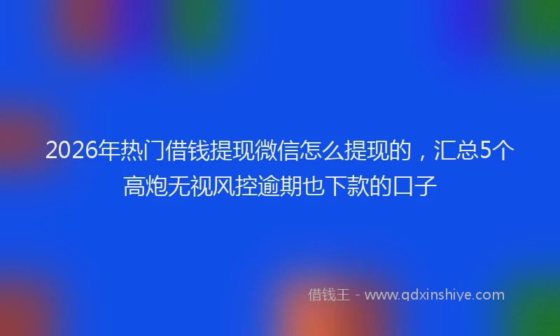 2026年热门借钱提现微信怎么提现的，汇总5个高炮无视风控逾期也下款的口子