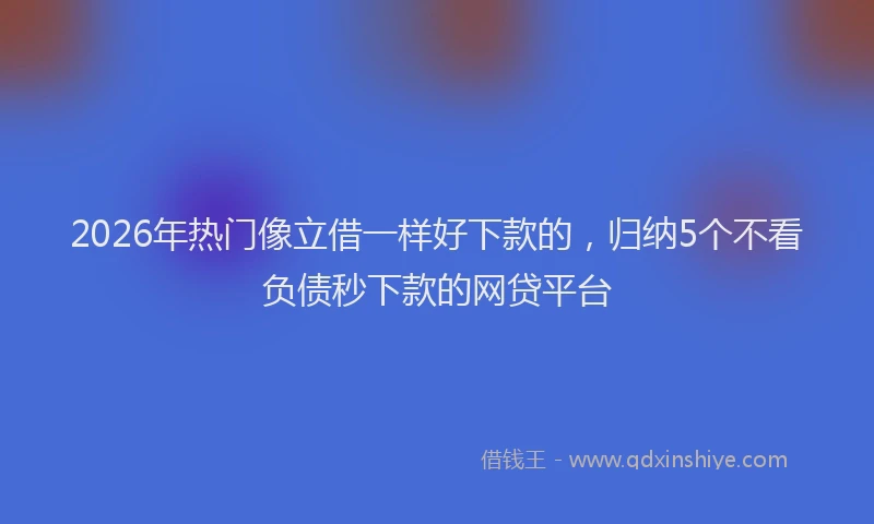 2026年热门像立借一样好下款的，归纳5个不看负债秒下款的网贷平台