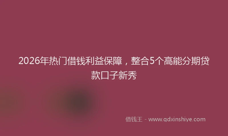 2026年热门借钱利益保障，整合5个高能分期贷款口子新秀