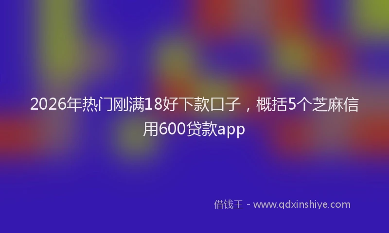 2026年热门刚满18好下款口子，概括5个芝麻信用600贷款app