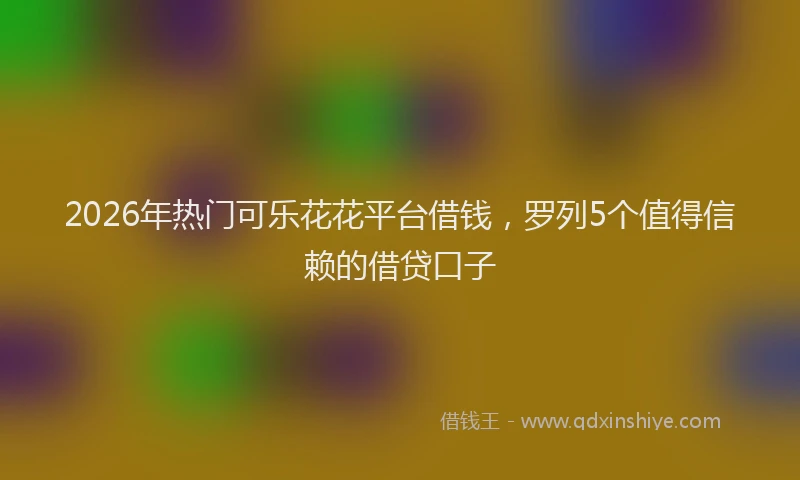 2026年热门可乐花花平台借钱，罗列5个值得信赖的借贷口子