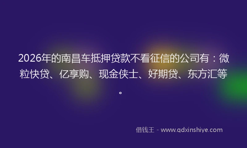 2026年的南昌车抵押贷款不看征信的公司有：微粒快贷、亿享购、现金侠士、好期贷、东方汇等。