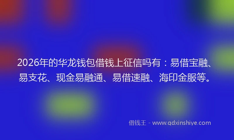 2026年的华龙钱包借钱上征信吗有：易借宝融、易支花、现金易融通、易借速融、海印金服等。