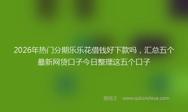 2026年热门分期乐乐花借钱好下款吗，汇总五个最新网贷口子今日整理这五个口子