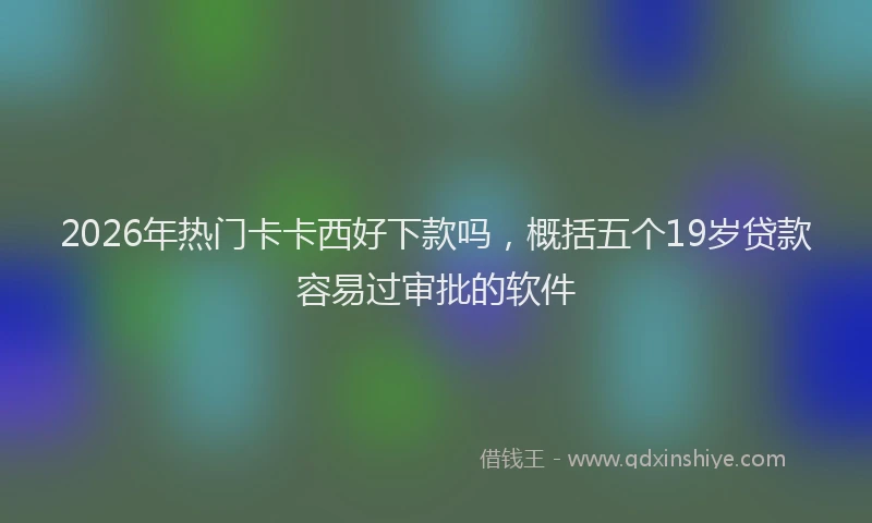 2026年热门卡卡西好下款吗，概括五个19岁贷款容易过审批的软件
