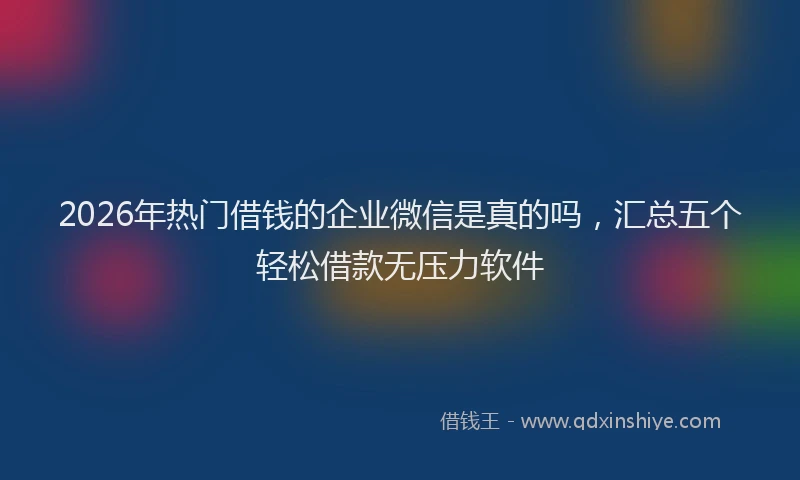 2026年热门借钱的企业微信是真的吗，汇总五个轻松借款无压力软件