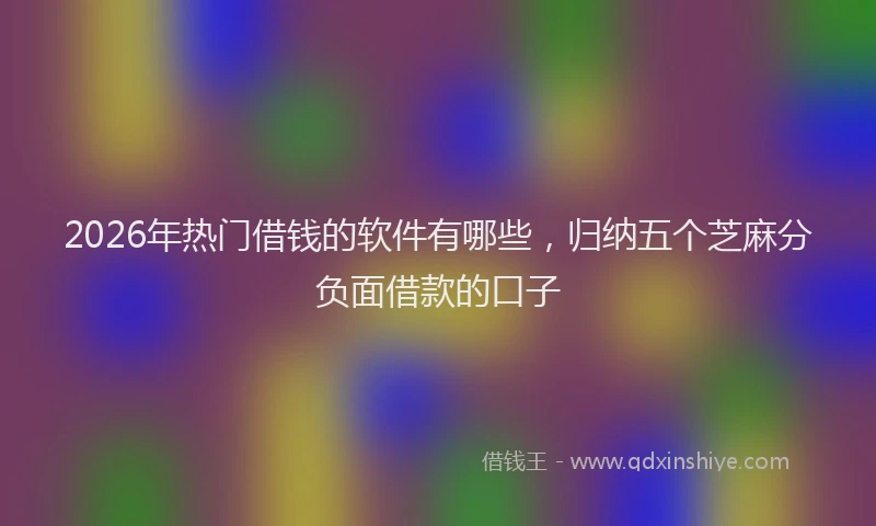 2026年热门借钱的软件有哪些，归纳五个芝麻分负面借款的口子