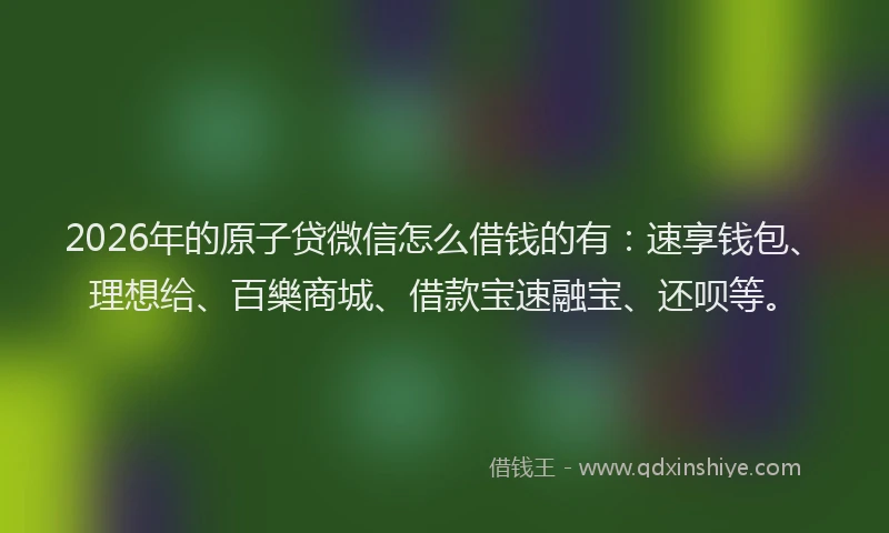 2026年的原子贷微信怎么借钱的有：速享钱包、理想给、百樂商城、借款宝速融宝、还呗等。