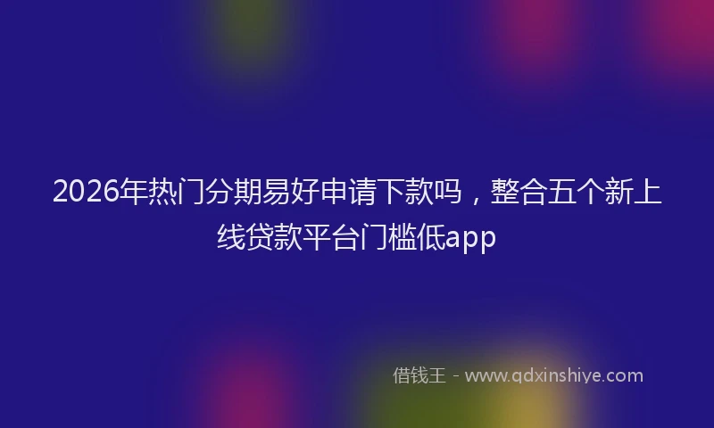 2026年热门分期易好申请下款吗，整合五个新上线贷款平台门槛低app
