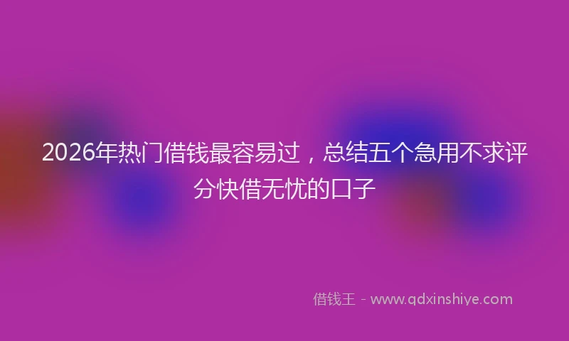 2026年热门借钱最容易过，总结五个急用不求评分快借无忧的口子