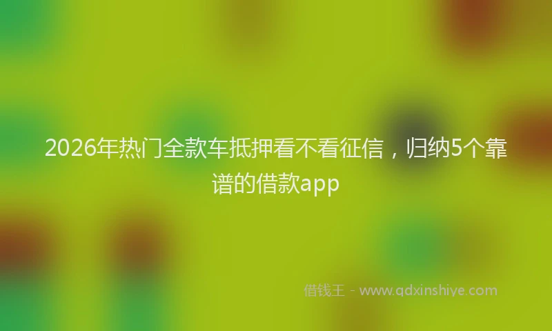 2026年热门全款车抵押看不看征信，归纳5个靠谱的借款app