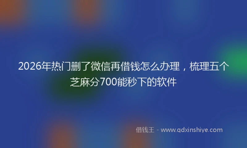 2026年热门删了微信再借钱怎么办理，梳理五个芝麻分700能秒下的软件