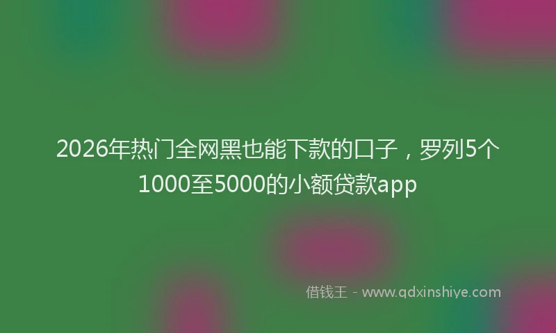 2026年热门全网黑也能下款的口子，罗列5个1000至5000的小额贷款app