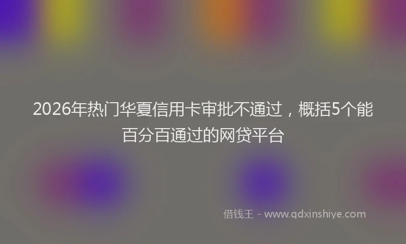 2026年热门华夏信用卡审批不通过，概括5个能百分百通过的网贷平台