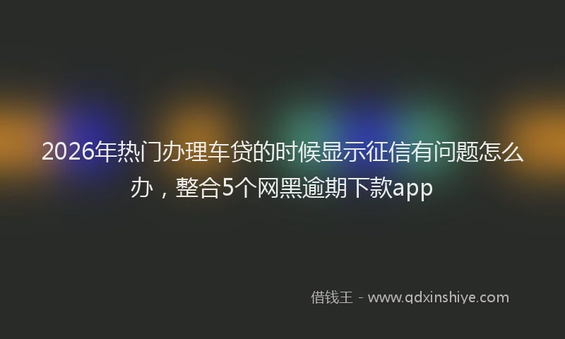 2026年热门办理车贷的时候显示征信有问题怎么办，整合5个网黑逾期下款app