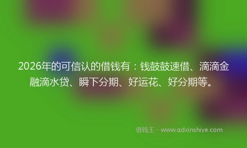 2026年的可信认的借钱有：钱鼓鼓速借、滴滴金融滴水贷、瞬下分期、好运花、好分期等。