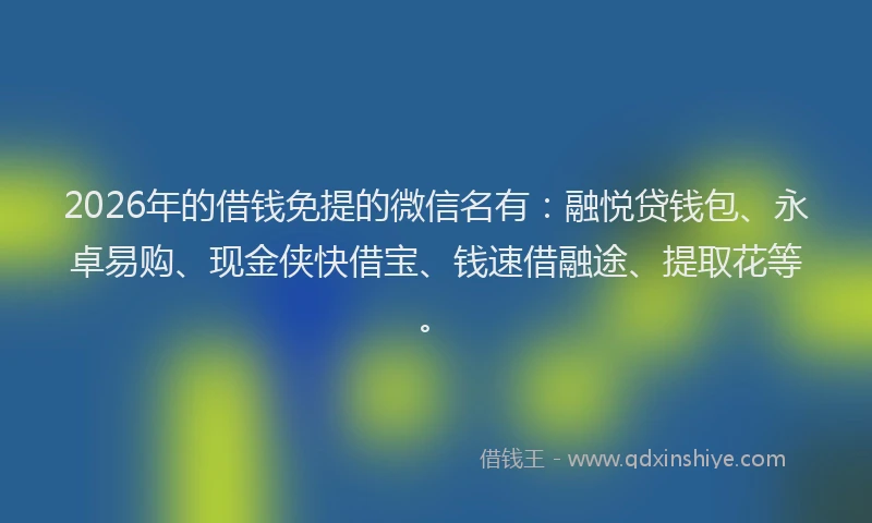 2026年的借钱免提的微信名有：融悦贷钱包、永卓易购、现金侠快借宝、钱速借融途、提取花等。