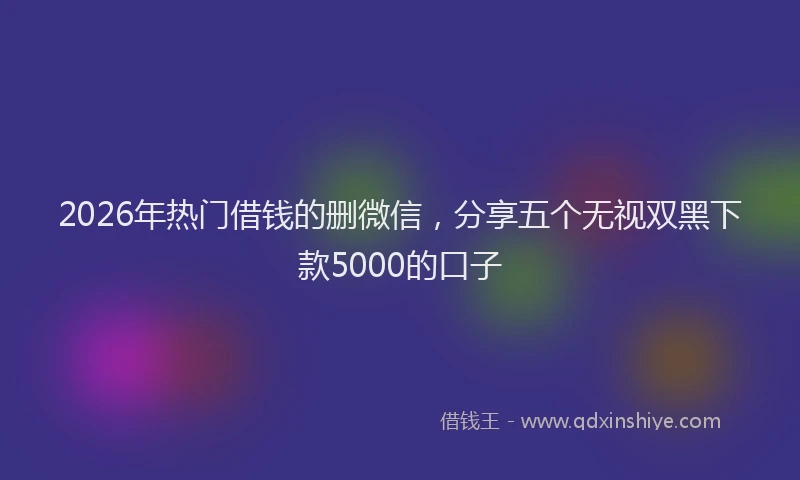 2026年热门借钱的删微信，分享五个无视双黑下款5000的口子