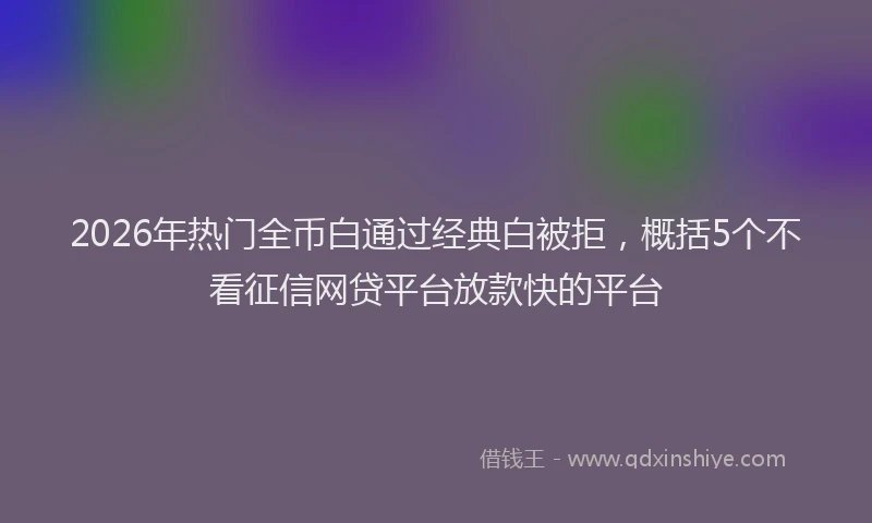 2026年热门全币白通过经典白被拒，概括5个不看征信网贷平台放款快的平台