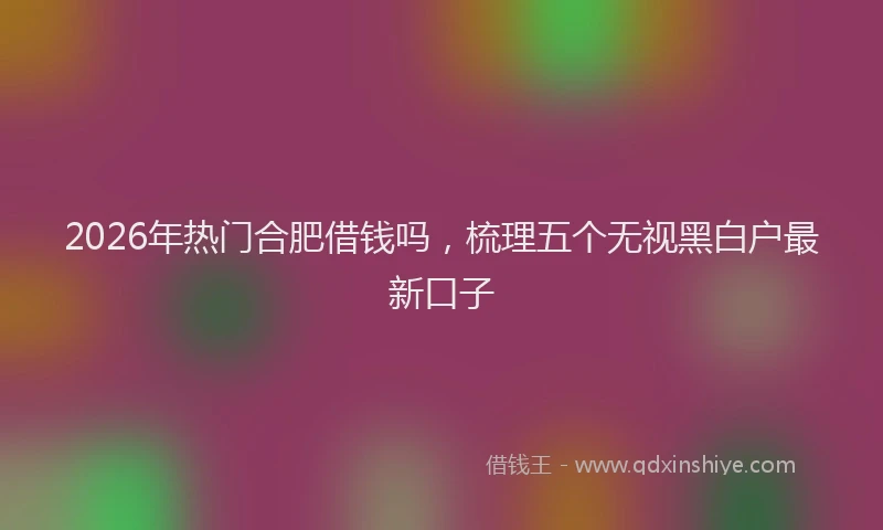 2026年热门合肥借钱吗，梳理五个无视黑白户最新口子