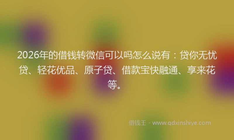 2026年的借钱转微信可以吗怎么说有：贷你无忧贷、轻花优品、原子贷、借款宝快融通、享来花等。